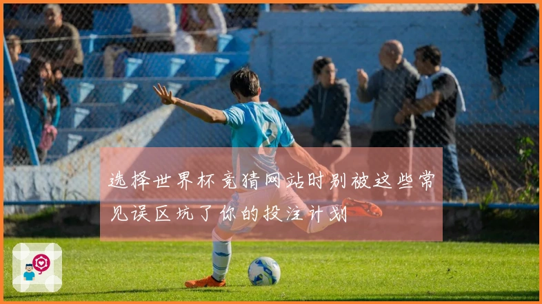 选择世界杯竞猜网站时别被这些常见误区坑了你的投注计划