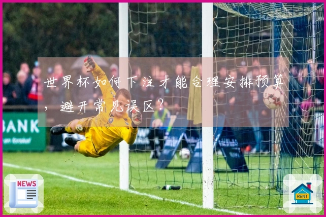 世界杯如何下注才能合理安排预算，避开常见误区？